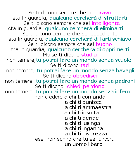 Casella di testo: Se ti dicono sempre che sei bravo 
sta in guardia, qualcuno cercher di sfruttarti
  Se ti dicono sempre che sei intelligente
  sta in guardia, qualcuno cercher di eliminarti        Se ti dicono sempre che sei obbediente
sta in guardia, qualcuno cercher di farti schiavo
Se ti dicono sempre che sei buono 
sta in guardia, qualcuno cercher di opprimerti
Ma se ti dicono studia
non temere,tu potrai fare un mondo senza scuole  
Se ti dicono taci 
non temere, tu potrai fare un mondo senza bavagli
Se ti dicono obbedisci
non temere, tu potrai fare un mondo senza padroni
Se ti dicono  chiedi perdono
non temere, tu potrai fare un mondo senza inferni   non credere a chi ti comanda
                  a chi ti punisce
                         a chi ti ammaestra
                a chi ti insulta
                a chi ti deride
                 a chi ti lusinga
                   a chi ti inganna
                      a chi ti disprezza 
                  essi non sanno che tu sei ancora
                un uomo libero
