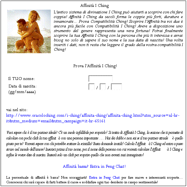 Casella di testo: Affinit I Ching
 
L'antico sistema di divinazione I Ching pu aiutarti a scoprire con chi fare coppia! Affinit I Ching da secoli forma le coppie pi forti, durature e innamorate Prova Compatibilit Ching! Scoprire l'Affinit tra voi due  ancora pi facile con Compatibilit I Ching! Avere a disposizione uno strumento del genere rappresenta una vera fortuna! Potrai finalmente scoprire la tua Affinit I Ching con la persona che pi ti interessa e avrai bisog no solo di sapere il suo nome e la sua data di nascita! Una volta inseriti i dati, non ti resta che leggere il grado della vostra compatibilit I Ching! 
 
 
Prova l'Affinit I Ching!
Il TUO nome: 

Data di nascita:
(gg/mm/aaaa)
 /  / 
vai nel sito:                                                                                                                       http://www.oracoloching.com/i-ching/affinita-ching/affinita-ching.html?utm_source=nl-hr-it&utm_medium=email&utm_campaign=it-hr-65161 
Vuoi sapere chi  il tuo partner ideale? C' un modo infallibile per scoprirlo! Si tratta di Affinit I Ching, la sezione che ti permette di calcolare con pochi click la tua affinit con una persona importante Hai dei dubbi e non sai se il tuo partner attuale  quello giusto per te? Vorresti sapere con chi potrebbe scattare la scintilla? Basta domande inutili! Calcola l'Affinit I Ching ed entra a passo sicuro nel mondo dell'amore! Inserisci prima il tuo nome, poi il nome della persona con cui vorresti calcolare l'Affinit I Ching e infine le vostre date di nascita. Baster solo un click per scoprire quello che non avresti mai immaginato! 
Affinit bassa? Entra in Feng Chat!
La percentuale di affinit  bassa? Non scoraggiarti! Entra in Feng Chat per fare nuove e interessanti scoperte... Conoscerai chi sar capace di farti battere il cuore e soddisfare ogni tuo desiderio in campo sentimentale! 
